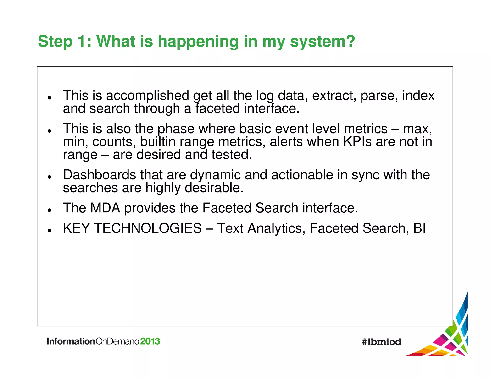 Step 1: What is happening in my system?
This is accomplished get all the log data, extract, parse, index
and search through a faceted interface.
This is also the phase where basic event level metrics – max,
min, counts, builtin range metrics, alerts when KPIs are not in
range – are desired and tested.
Dashboards that are dynamic and actionable in sync with the
searches are highly desirable.
The MDA provides the Faceted Search interface.
KEY TECHNOLOGIES – Text Analytics, Faceted Search, BI

 