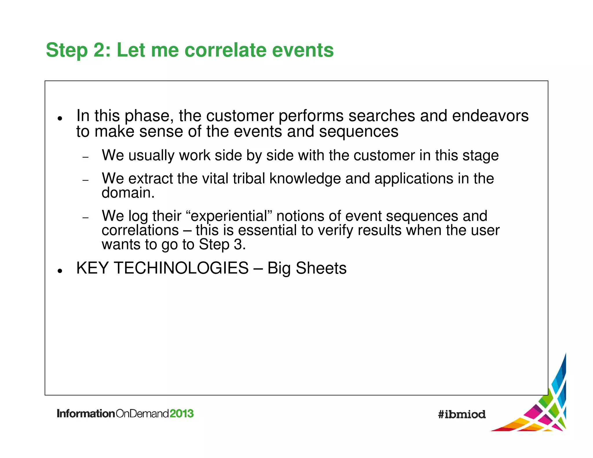 Step 2: Let me correlate events
In this phase, the customer performs searches and endeavors
to make sense of the events and sequences
−

We usually work side by side with the customer in this stage

−

We extract the vital tribal knowledge and applications in the
domain.

−

We log their “experiential” notions of event sequences and
correlations – this is essential to verify results when the user
wants to go to Step 3.

KEY TECHINOLOGIES – Big Sheets

 