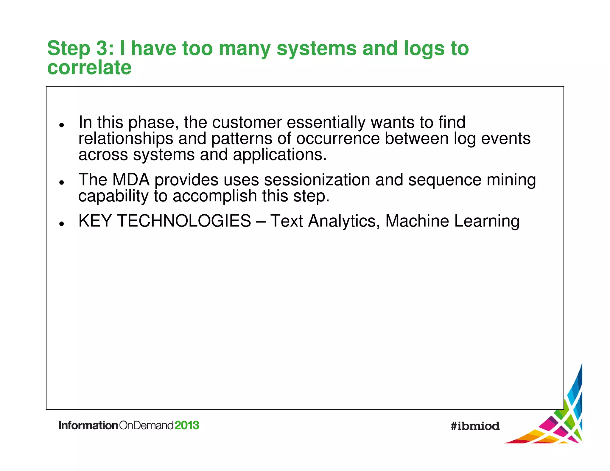 Step 3: I have too many systems and logs to
correlate
In this phase, the customer essentially wants to find
relationships and patterns of occurrence between log events
across systems and applications.
The MDA provides uses sessionization and sequence mining
capability to accomplish this step.
KEY TECHNOLOGIES – Text Analytics, Machine Learning

 