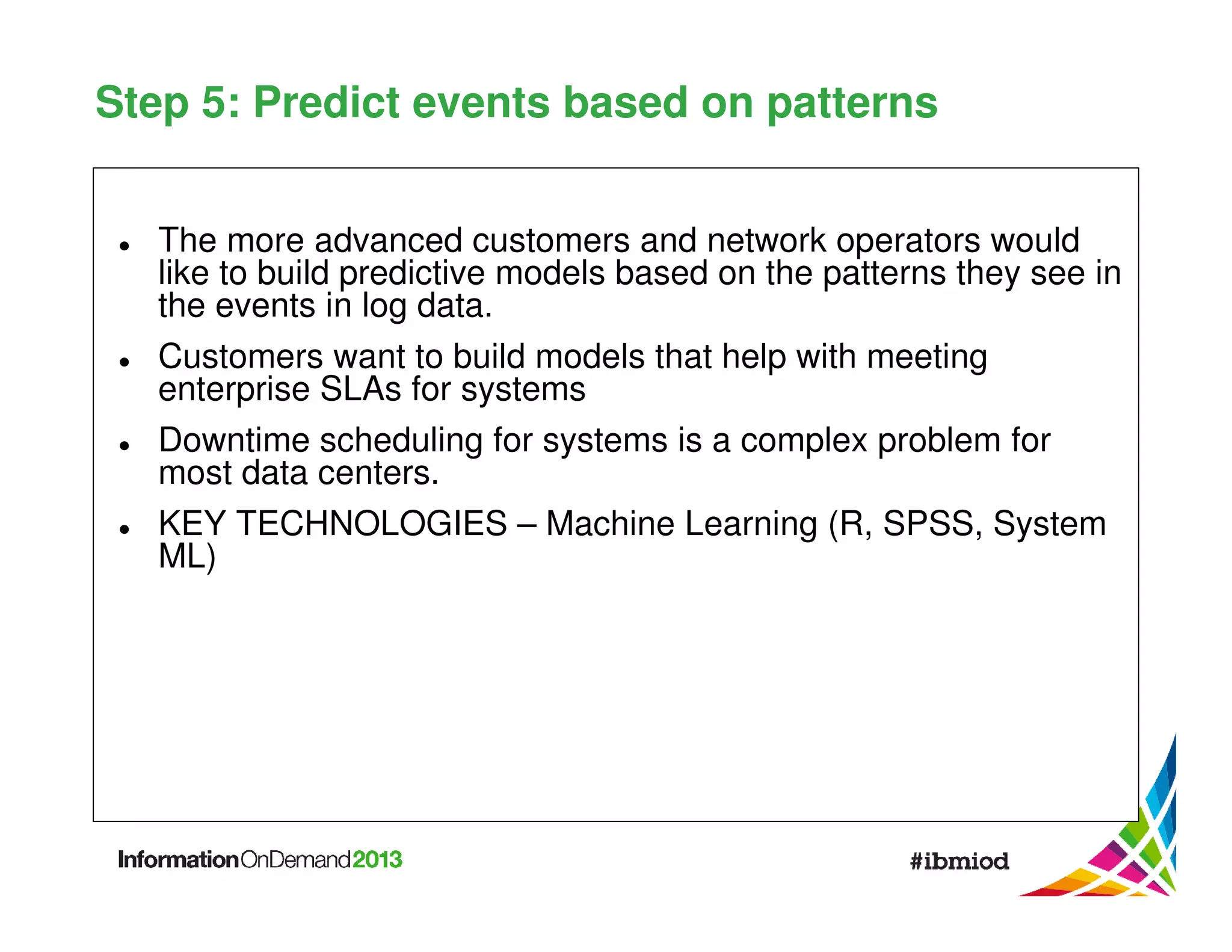 Step 5: Predict events based on patterns
The more advanced customers and network operators would
like to build predictive models based on the patterns they see in
the events in log data.
Customers want to build models that help with meeting
enterprise SLAs for systems
Downtime scheduling for systems is a complex problem for
most data centers.
KEY TECHNOLOGIES – Machine Learning (R, SPSS, System
ML)

 