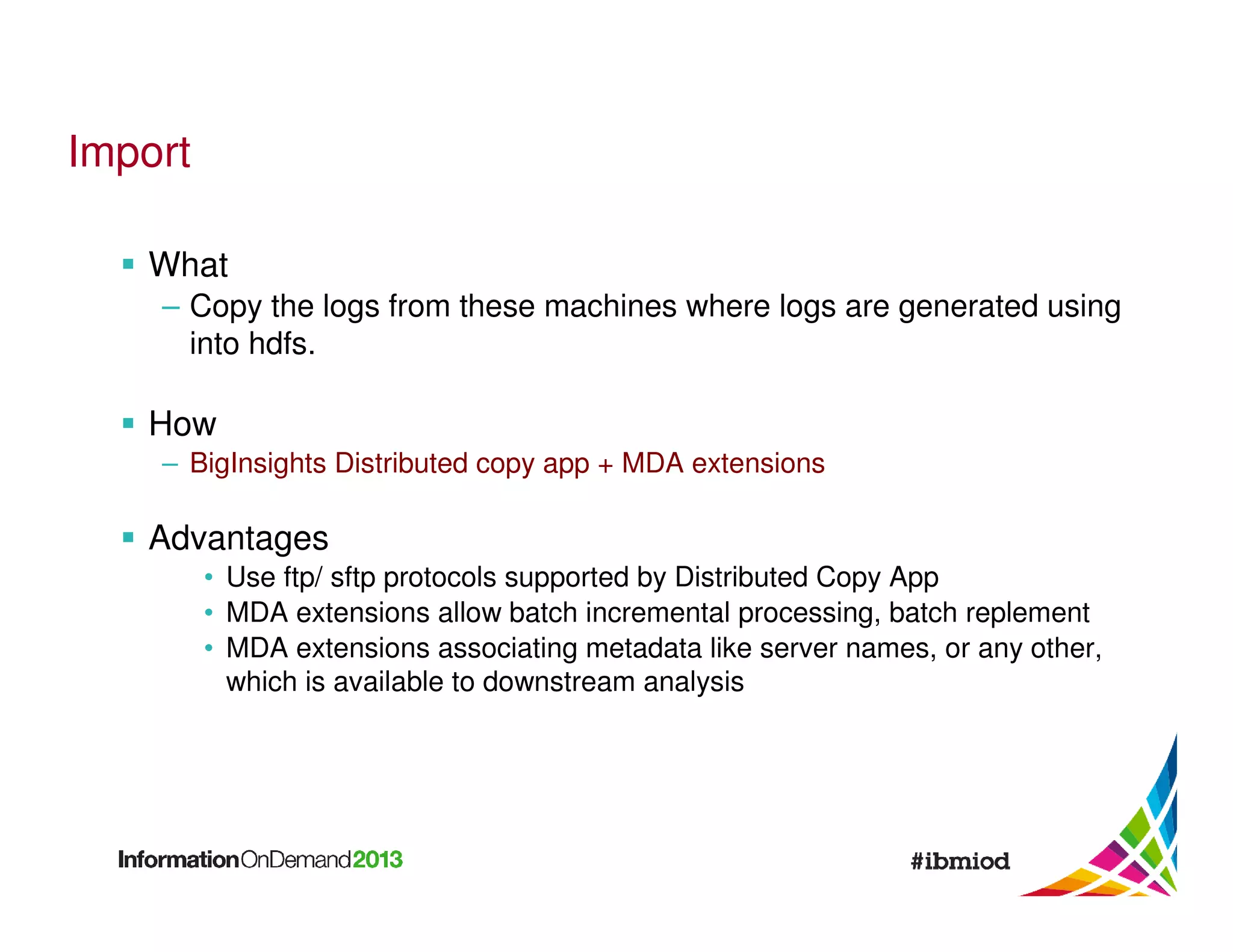 Import
What
– Copy the logs from these machines where logs are generated using
into hdfs.

How
– BigInsights Distributed copy app + MDA extensions

Advantages
• Use ftp/ sftp protocols supported by Distributed Copy App
• MDA extensions allow batch incremental processing, batch replement
• MDA extensions associating metadata like server names, or any other,
which is available to downstream analysis

 