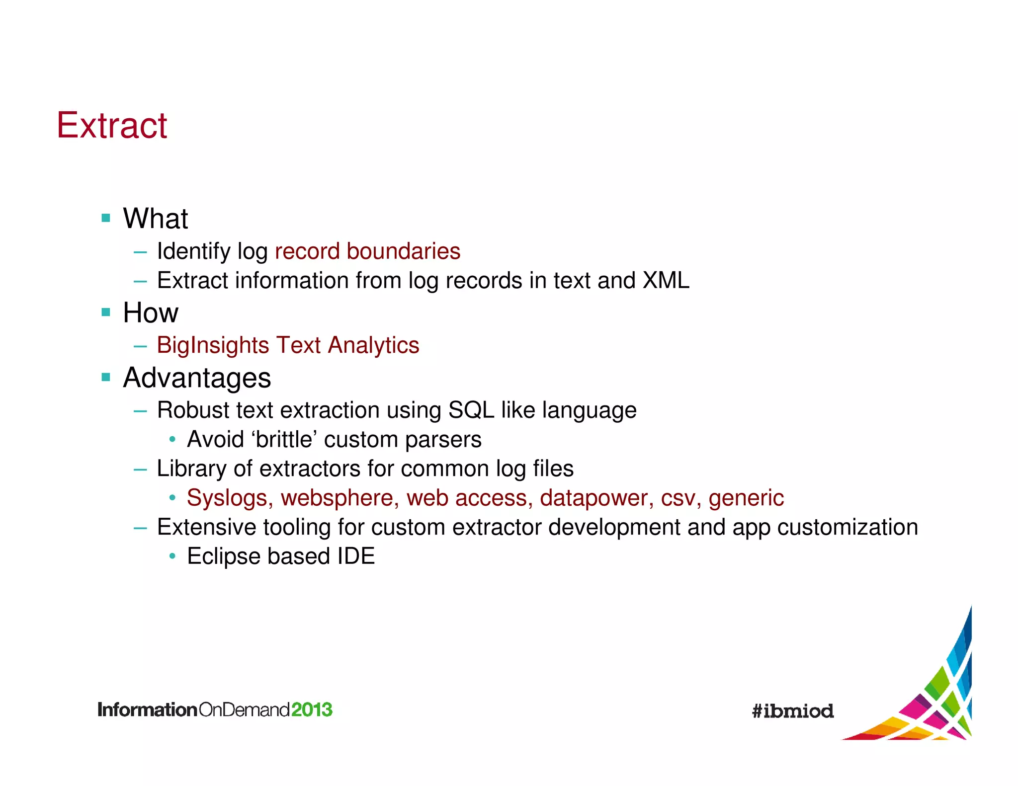 Extract
What
– Identify log record boundaries
– Extract information from log records in text and XML

How
– BigInsights Text Analytics

Advantages
– Robust text extraction using SQL like language
• Avoid ‘brittle’ custom parsers
– Library of extractors for common log files
• Syslogs, websphere, web access, datapower, csv, generic
– Extensive tooling for custom extractor development and app customization
• Eclipse based IDE

 