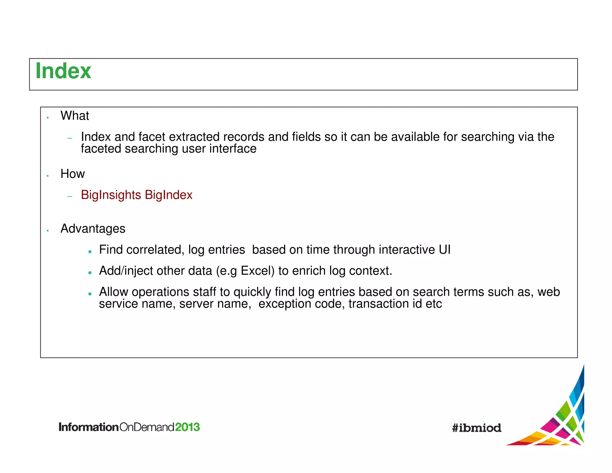 Index
What
−

Index and facet extracted records and fields so it can be available for searching via the
faceted searching user interface

How
−

BigInsights BigIndex

Advantages
Find correlated, log entries based on time through interactive UI
Add/inject other data (e.g Excel) to enrich log context.
Allow operations staff to quickly find log entries based on search terms such as, web
service name, server name, exception code, transaction id etc

 