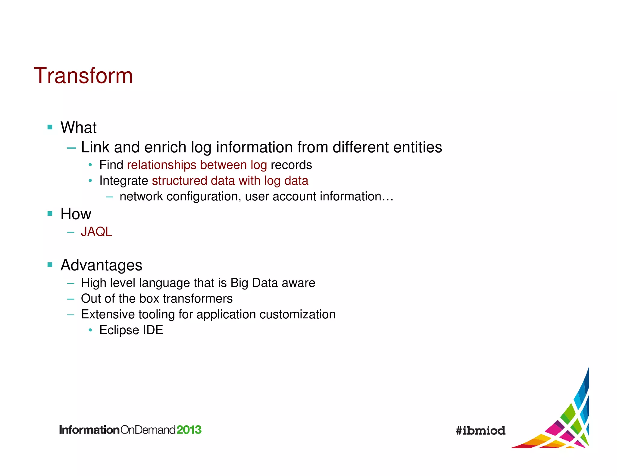 Transform
What
– Link and enrich log information from different entities
• Find relationships between log records
• Integrate structured data with log data
– network configuration, user account information…

How
– JAQL

Advantages
– High level language that is Big Data aware
– Out of the box transformers
– Extensive tooling for application customization
• Eclipse IDE

 