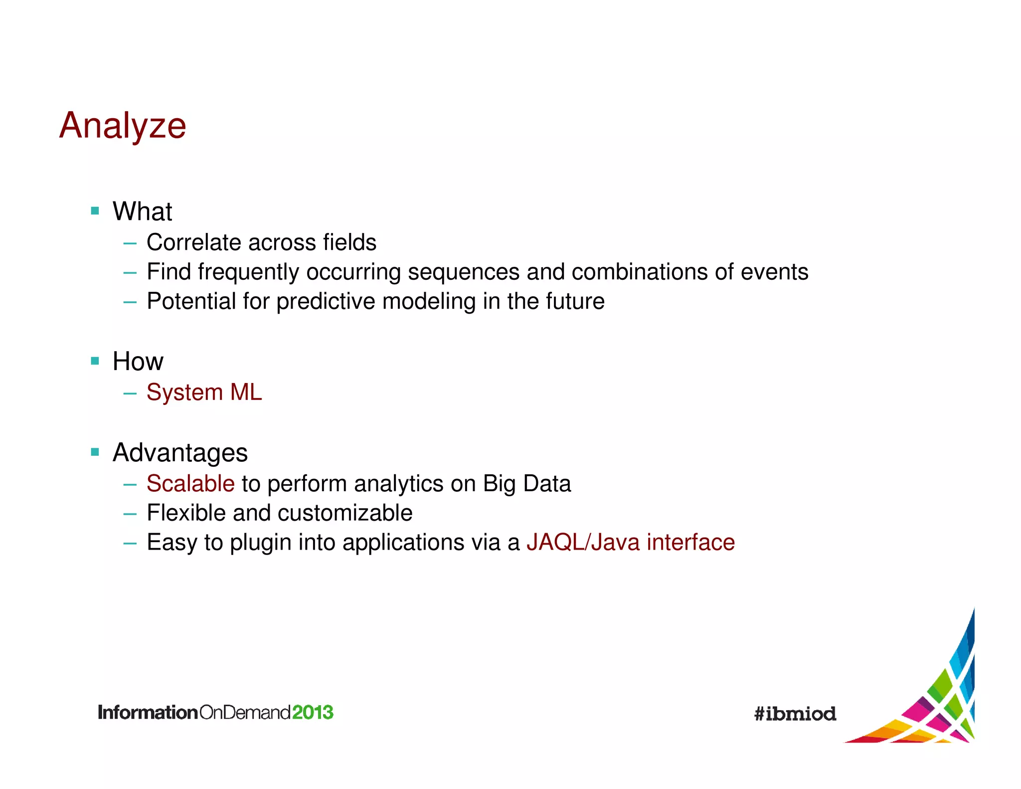 Analyze
What
– Correlate across fields
– Find frequently occurring sequences and combinations of events
– Potential for predictive modeling in the future

How
– System ML

Advantages
– Scalable to perform analytics on Big Data
– Flexible and customizable
– Easy to plugin into applications via a JAQL/Java interface

 