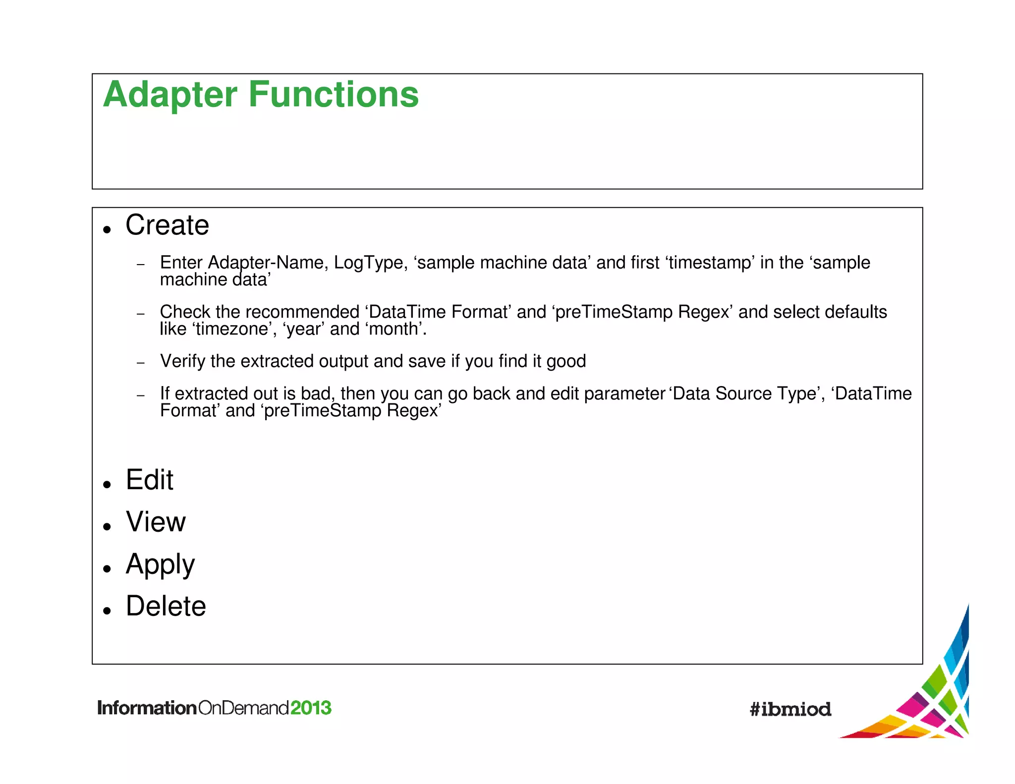 Adapter Functions

Create
−

Enter Adapter-Name, LogType, ‘sample machine data’ and first ‘timestamp’ in the ‘sample
machine data’

−

Check the recommended ‘DataTime Format’ and ‘preTimeStamp Regex’ and select defaults
like ‘timezone’, ‘year’ and ‘month’.

−

Verify the extracted output and save if you find it good

−

If extracted out is bad, then you can go back and edit parameter ‘Data Source Type’, ‘DataTime
Format’ and ‘preTimeStamp Regex’

Edit
View
Apply
Delete

 