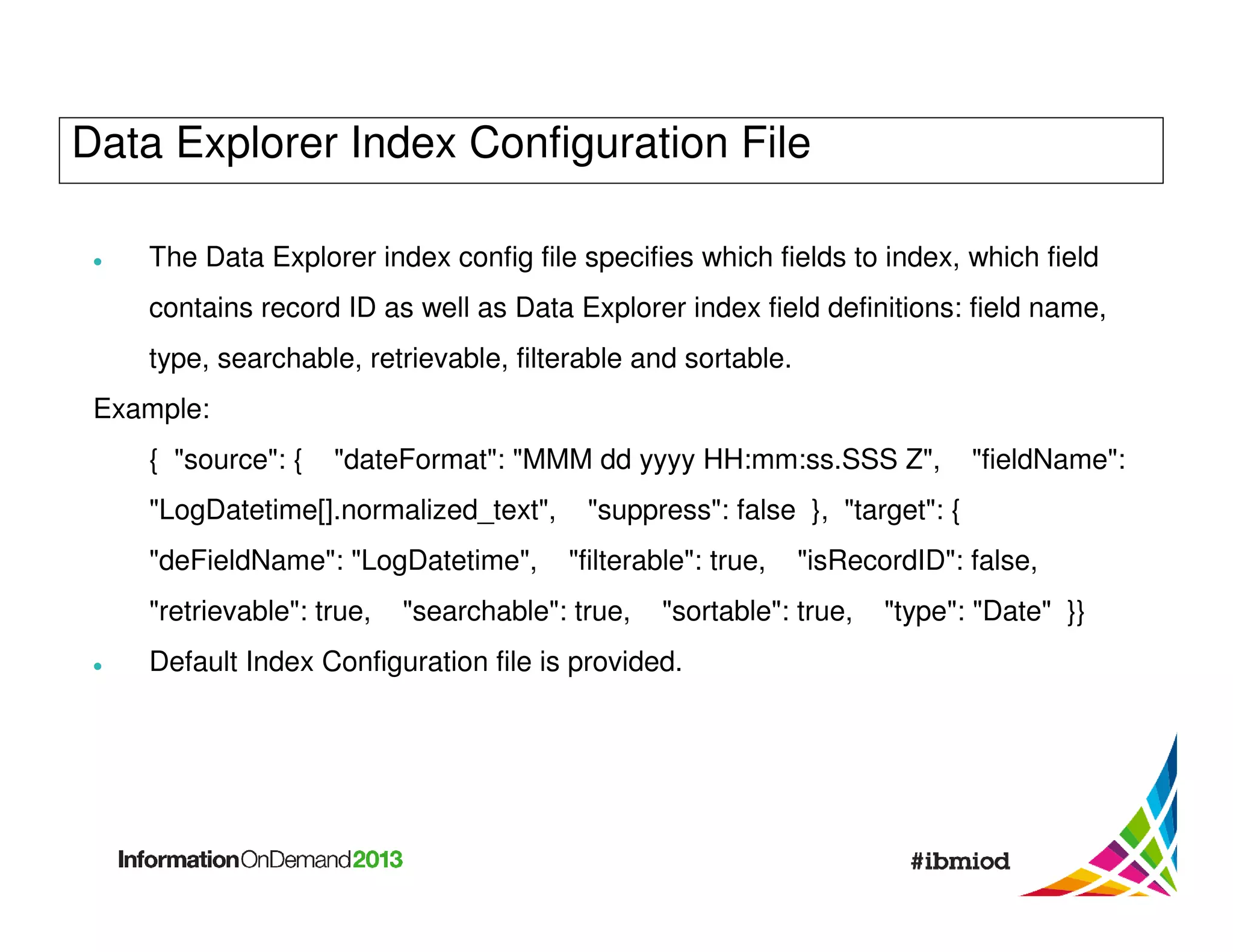 Data Explorer Index Configuration File
The Data Explorer index config file specifies which fields to index, which field
contains record ID as well as Data Explorer index field definitions: field name,
type, searchable, retrievable, filterable and sortable.
Example:
{ "source": {

"dateFormat": "MMM dd yyyy HH:mm:ss.SSS Z",

"LogDatetime[].normalized_text",
"deFieldName": "LogDatetime",
"retrievable": true,

"fieldName":

"suppress": false }, "target": {
"filterable": true,

"searchable": true,

"isRecordID": false,

"sortable": true,

Default Index Configuration file is provided.

"type": "Date" }}

 