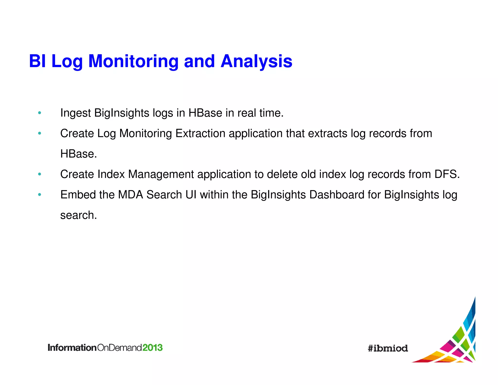 BI Log Monitoring and Analysis
•

Ingest BigInsights logs in HBase in real time.

•

Create Log Monitoring Extraction application that extracts log records from
HBase.

•

Create Index Management application to delete old index log records from DFS.

•

Embed the MDA Search UI within the BigInsights Dashboard for BigInsights log
search.

 