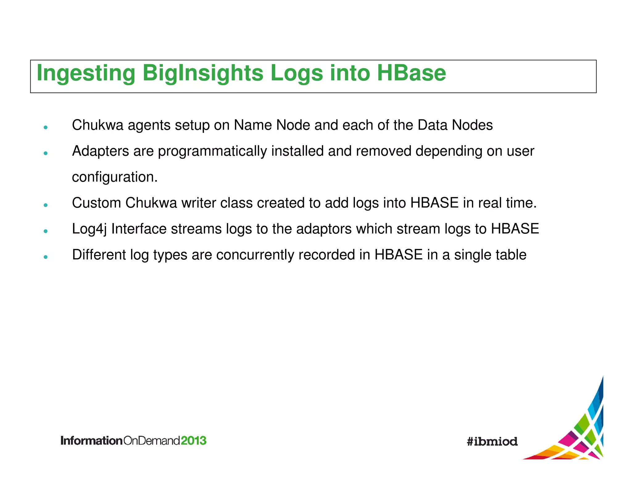Ingesting BigInsights Logs into HBase
Chukwa agents setup on Name Node and each of the Data Nodes
Adapters are programmatically installed and removed depending on user
configuration.
Custom Chukwa writer class created to add logs into HBASE in real time.
Log4j Interface streams logs to the adaptors which stream logs to HBASE
Different log types are concurrently recorded in HBASE in a single table

 