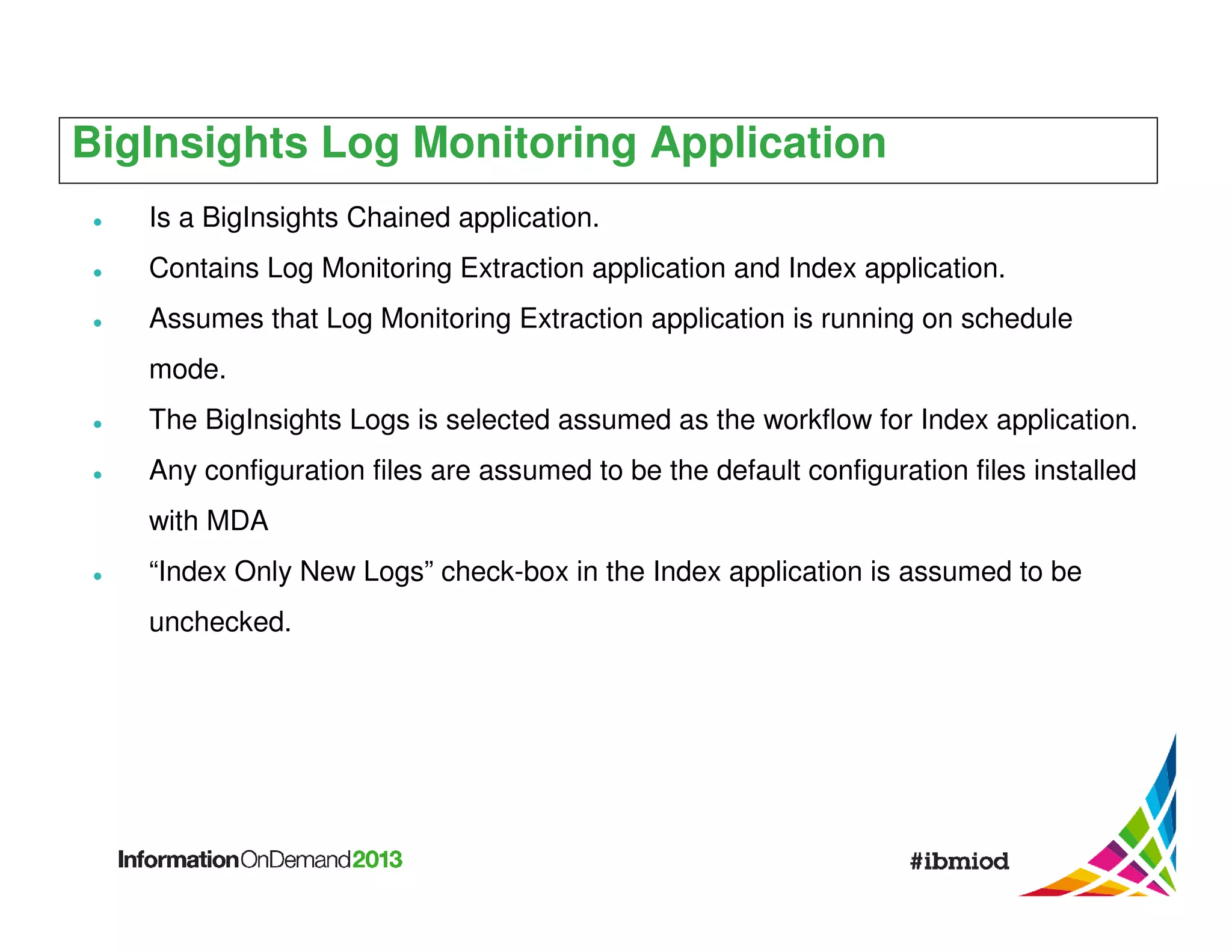 BigInsights Log Monitoring Application
Is a BigInsights Chained application.
Contains Log Monitoring Extraction application and Index application.
Assumes that Log Monitoring Extraction application is running on schedule
mode.
The BigInsights Logs is selected assumed as the workflow for Index application.
Any configuration files are assumed to be the default configuration files installed
with MDA
“Index Only New Logs” check-box in the Index application is assumed to be
unchecked.

 