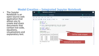Model Creation – Integrated Jupyter Notebook
• The Jupyter
Notebook is an
open-source web
application that
allows you to
create and share
documents that
contain live code,
equations,
visualizations and
explanatory text. Cell for code snippet
Interactively execution
 