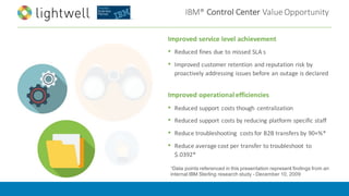 IBM®	Control	Center	Value	Opportunity
Improved	service	level	achievement
• Reduced	fines	due	to	missed	SLA	s
• Improved	customer	retention	and	reputation	risk	by	
proactively	addressing	issues	before	an	outage	is	declared
Improved	operational	efficiencies	
• Reduced	support	costs	though	 centralization
• Reduced	support	costs	by	reducing	platform	specific	staff
• Reduce	troubleshooting	 costs	for	B2B	transfers	by	90+%*
• Reduce	average	cost	per	transfer	to	troubleshoot	 to	
$.0392*	
1Data points referenced in this presentation represent findings from an
internal IBM Sterling research study - December 10, 2009
 