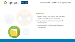 IBM®	Control	Center	Value	Opportunity
Auditability
• Reduced	support	costs	tracking	who-what-when	
though	 continuous	controls	monitoring
• Policy	management	helps	proactively	identify	
non-compliance
• Minimize	fines	by	complying	 with	privacy	and	
SOX	regulations
 