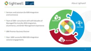 About	Lightwell
|	2
• Services	and	solutions	for	B2B	Integration	
and	Commerce
• Team	of	200+	consultants	with	with	decades	of	
Managed	File	transfer,	B2B	Integration,	
eCommerce,	and	Order	Management	experience
• IBM	Premier	Business	Partner
• Over	1000	successful	IBM	B2B	integration	
solution	engagements
 