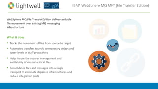 IBM®	WebSphere	MQ	MFT	(File	Transfer	Edition)
WebSphere	MQ	File	Transfer	Edition	delivers	reliable	
file	movement	over	existing	MQ	messaging	
infrastructure
What	it	does
• Tracks	the	movement	of	files	from	source	to	target
• Automates	transfers	to	avoid	unnecessary	delays	and	
lower	levels	of	staff	productivity
• Helps	insure	the	secured	management	and	
auditability	of	mission-critical	files
• Consolidates	files	and	messages	into	a	single	
transport	to	eliminate	disparate	infrastructures	and	
reduce	integration	costs	
 