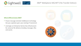 IBM®	WebSphere	MQ	MFT	(File	Transfer	Edition)
What	differentiates	IBM?
• Proven	message-oriented	middleware	technology	
lets	you	capitalize	upon	 your	existing	IT	investment
• Leverages	an	Enterprise	Service	Bus	infrastructure	
for	universal	file	delivery	including	 messages,	files	
and	events
 