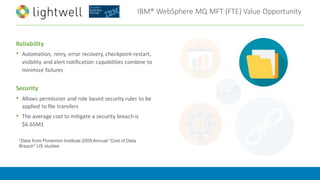 IBM®	WebSphere	MQ	MFT	(FTE)	Value	Opportunity
Reliability
• Automation,	 retry,	error	recovery,	checkpoint-restart,	
visibility	and	alert	notification	capabilities	combine	to	
minimize	failures	
Security
• Allows	permission	and	role	based	security	rules	to	be	
applied	to	file	transfers
• The	average	cost	to	mitigate	a	security	breach	is	
$6.65M1		
1Data from Ponemon Institute 2009 Annual “Cost of Data
Breach” US studies
 