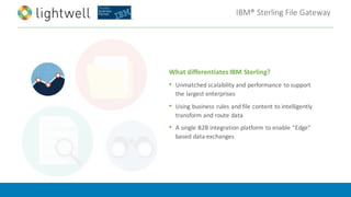 IBM®	Sterling	File	Gateway
What	differentiates	IBM	Sterling?
• Unmatched	scalability	and	performance	to	support	
the	largest	enterprises	
• Using	business	rules	and	file	content	to	intelligently	
transform	and	route	data
• A	single	B2B	integration	platform	to	enable	“Edge”	
based	data	exchanges
 
