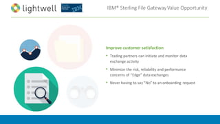 IBM®	Sterling	File	Gateway	Value	Opportunity
Improve	customer	satisfaction
• Trading	partners	can	initiate	and	monitor	data	
exchange	activity
• Minimize	the	risk,	reliability	and	performance	
concerns	of	“Edge”	data	exchanges
• Never	having	to	say	“No”	to	an	onboarding	 request
 