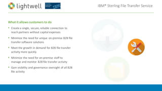 IBM®	Sterling	File	Transfer	Service
What	it	allows	customers	to	do
• Create	a	single,	secure,	reliable	connection	to	
reach	partners	without	capital	expenses
• Minimize	the	need	for	unique	 on-premise B2B	file	
transfer	software	solutions
• Meet	the	growth	in	demand	for	B2B	file	transfer	
activity	more	quickly
• Minimize	the	need	for	on-premise staff	to	
manage	and	monitor	 B2B	file	transfer	activity
• Gain	visibility	and	governance	oversight	of	all	B2B	
file	activity
 