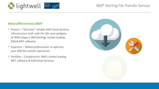IBM®	Sterling	File	Transfer	Service
What	differentiates	IBM?
• Proven	– “Dial	tone”	reliable	B2B	Cloud	Services	
infrastructure built	with	the	30+	year	pedigree	
of	IBM’s	(legacy	IBM	Sterling)	 market	leading	
B2B	&	MFT	software
• Expertise	– Skilled	professionals	to	optimize	
your	B2B	file	transfer	operations
• Portfolio	– Compliments	IBM’s	market	leading	
MFT	software	&	B2B	Cloud	Services
 