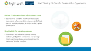 IBM®	Sterling	File	Transfer	Service	Value	Opportunity
Reduce	IT	operational	and	infrastructure	costs	
• Secure	cloud-based	file	transfers	reduce	capital	
expenses	in	software	and	infrastructure	and	offload	
partner	setup	and	support	activities	to	IBM’s	skilled	
professionals	
Simplify	B2B	file	transfer	processes	
• Consolidate	redundant	file	transfer	servers,	
software,	and	partner	connections	and	leverage	
IBM’s	expertise	and	experience	to	optimize	the	
delivery	of	B2B	file	transfers
 