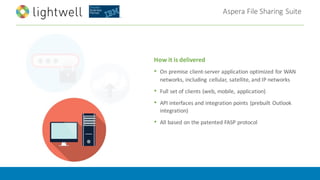 Aspera	File	Sharing	Suite
How	it	is	delivered
• On	premise	client-server	application	optimized	for	WAN	
networks,	including	 cellular,	satellite,	and	IP	networks	
• Full	set	of	clients	(web,	mobile,	application)	
• API	interfaces	and	integration	points	(prebuilt	Outlook	
integration)
• All	based	on	the	patented	FASP	protocol
 