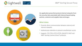 IBM®	Sterling	Secure	Proxy
An	application	proxy	that	protects	internal	networks	from	
the	security	risks	associated	with	Internet	based	trading	
partner,	customer	and	supplier	data	exchanges
What	it	does
• Prevents	direct	communication	between	external	and	
internal	networks
• Authenticates	identities	to	prevent	unauthorized	 access
• Supports	 FTP,	FTPS,	HTTP,	HTTPS,	SSH/SFTP,	PeSIT and	
IBM®	Sterling	Connect:Direct®	protocols
 