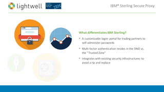 IBM®	Sterling	Secure	Proxy
What	differentiates	IBM	Sterling?
• A	customizable	logon	 portal	for	trading	partners	to	
self-administer	passwords
• Multi-factor	authentication	resides	in	the	DMZ	vs.	
the	“Trusted	Zone”
• Integrates	with	existing	security	infrastructures	to	
avoid	a	rip	and	replace
 