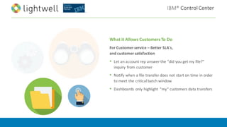IBM®	Control	Center
What	it	Allows	Customers	To	Do	
For	Customer	service	– Better	SLA's,	
and	customer	satisfaction
• Let	an	account	rep	answer	the	"did	you	get	my	file?"	
inquiry	from	customer
• Notify	when	a	file	transfer	does	not	start	on	time	in	order	
to	meet	the	critical	batch	window
• Dashboards	only	highlight	 “my”	customers	data	transfers
 