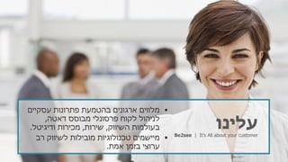 ‫עלינו‬Be2see | It’s All about your customer
‫עסקיים‬ ‫פתרונות‬ ‫בהטמעת‬ ‫ארגונים‬ ‫מלווים‬
‫דאטה‬ ‫מבוסס‬ ‫פרסונלי‬ ‫לקוח‬ ‫לניהול‬,
‫השיווק‬ ‫בעולמות‬,‫שירות‬,‫ודיגיטל‬ ‫מכירות‬.
‫רב‬ ‫לשיווק‬ ‫מובילות‬ ‫טכנולוגיות‬ ‫מיישמים‬
‫אמת‬ ‫בזמן‬ ‫ערוצי‬.
 