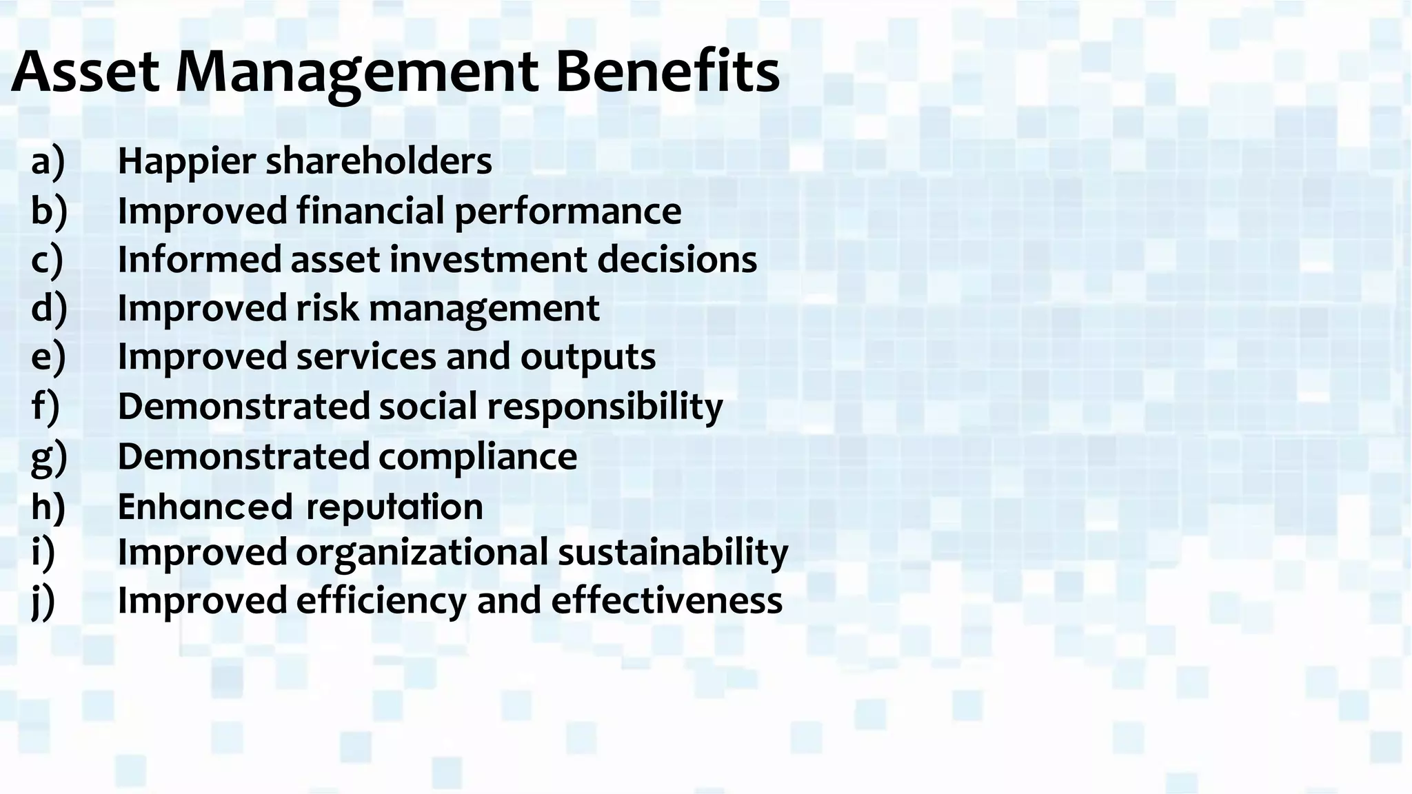 Asset Management Benefits
a) Happier shareholders
b) Improved financial performance
c) Informed asset investment decisions
d) Improved risk management
e) Improved services and outputs
f) Demonstrated social responsibility
g) Demonstrated compliance
h) Enhanced reputation
i) Improved organizational sustainability
j) Improved efficiency and effectiveness
 