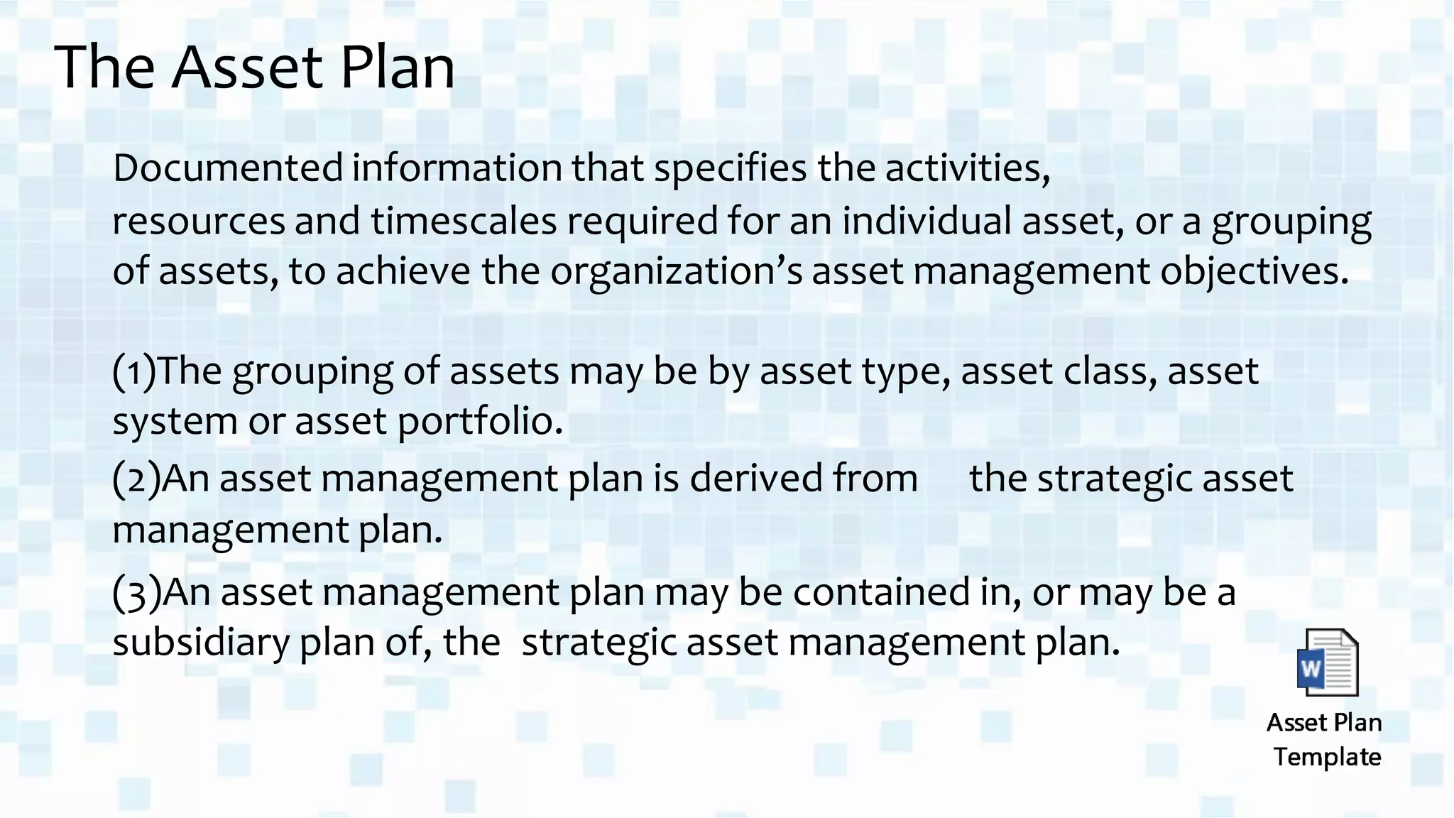 The Asset Plan
Documented information that specifies the activities,
resources and timescales required for an individual asset, or a grouping
of assets, to achieve the organization’s asset management objectives.
(1)The grouping of assets may be by asset type, asset class, asset
system or asset portfolio.
(2)An asset management plan is derived from the strategic asset
management plan.
(3)An asset management plan may be contained in, or may be a
subsidiary plan of, the strategic asset management plan.
 