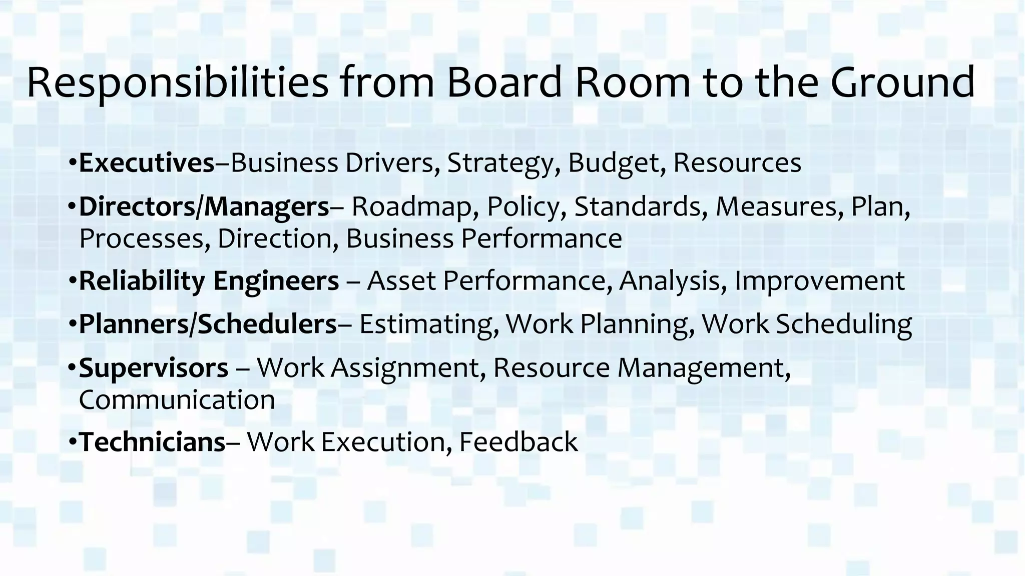 Responsibilities from Board Room to the Ground
•Executives–Business Drivers, Strategy, Budget, Resources
•Directors/Managers– Roadmap, Policy, Standards, Measures, Plan,
Processes, Direction, Business Performance
•Reliability Engineers – Asset Performance, Analysis, Improvement
•Planners/Schedulers– Estimating, Work Planning, Work Scheduling
•Supervisors – Work Assignment, Resource Management,
Communication
•Technicians– Work Execution, Feedback
 