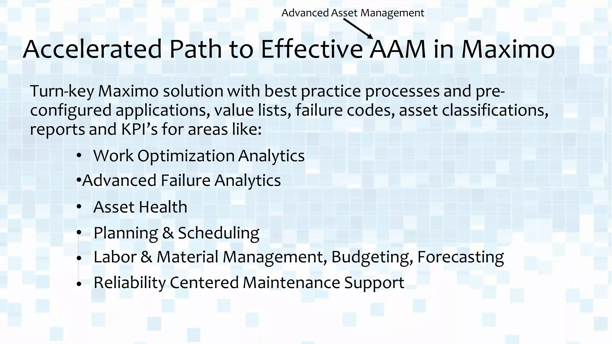 Turn-key Maximo solution with best practice processes and pre-
configured applications, value lists, failure codes, asset classifications,
reports and KPI’s for areas like:
• Work Optimization Analytics
•Advanced Failure Analytics
•
•
•
•
Asset Health
Planning & Scheduling
Labor & Material Management, Budgeting, Forecasting
Reliability Centered Maintenance Support
Accelerated Path to Effective AAM in Maximo
Advanced Asset Management
 