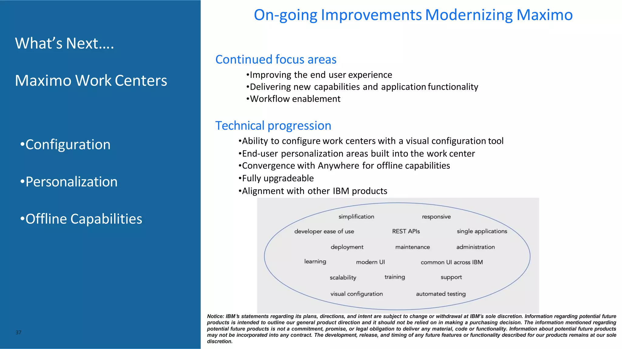 What’s Next….
Maximo Work Centers
Continued focus areas
•Improving the end user experience
•Delivering new capabilities and applicationfunctionality
•Workflow enablement
Technical progression
•Ability to configure work centers with a visual configuration tool
•End-user personalization areas built into the work center
•Convergence with Anywhere for offline capabilities
•Fully upgradeable
•Alignment with other IBM products
37
•Configuration
•Personalization
•Offline Capabilities
Notice: IBM’s statements regarding its plans, directions, and intent are subject to change or withdrawal at IBM’s sole discretion. Information regarding potential future
products is intended to outline our general product direction and it should not be relied on in making a purchasing decision. The information mentioned regarding
potential future products is not a commitment, promise, or legal obligation to deliver any material, code or functionality. Information about potential future products
may not be incorporated into any contract. The development, release, and timing of any future features or functionality described for our products remains at our sole
discretion.
On-going Improvements Modernizing Maximo
 