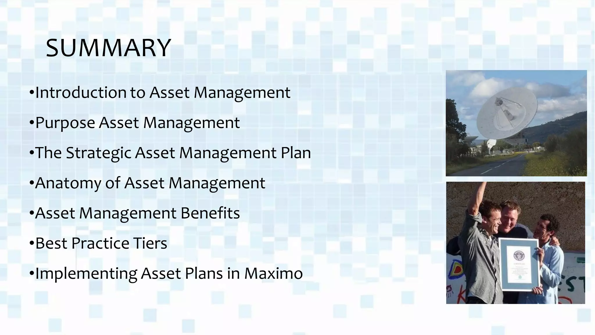 SUMMARY
•Introduction to Asset Management
•Purpose Asset Management
•The Strategic Asset Management Plan
•Anatomy of Asset Management
•Asset Management Benefits
•Best Practice Tiers
•Implementing Asset Plans in Maximo
 