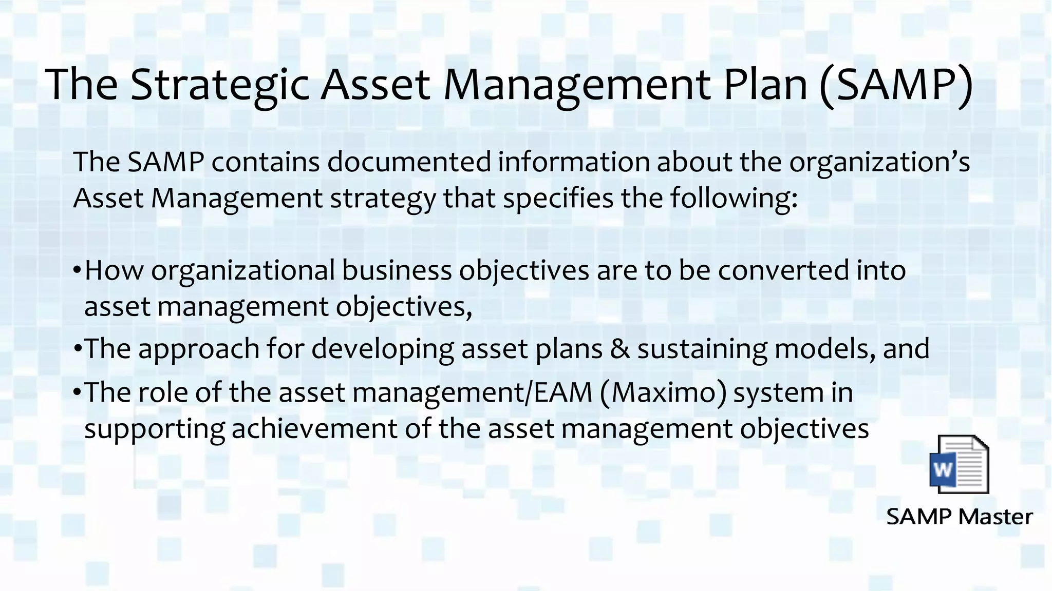 The Strategic Asset Management Plan (SAMP)
The SAMP contains documented information about the organization’s
Asset Management strategy that specifies the following:
•How organizational business objectives are to be converted into
asset management objectives,
•The approach for developing asset plans & sustaining models, and
•The role of the asset management/EAM (Maximo) system in
supporting achievement of the asset management objectives
 