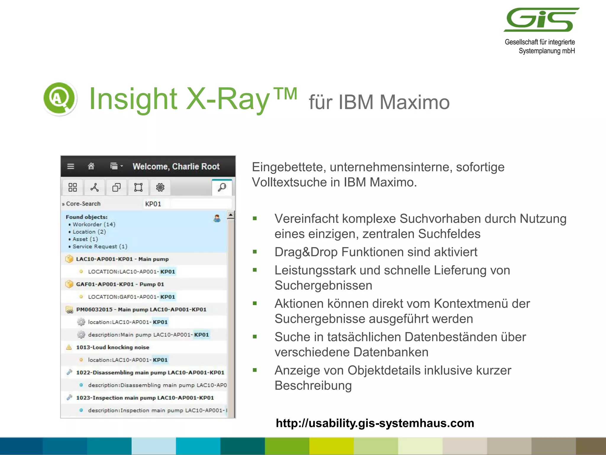 Insight X-Ray™ für IBM Maximo
Eingebettete, unternehmensinterne, sofortige
Volltextsuche in IBM Maximo.
 Vereinfacht komplexe Suchvorhaben durch Nutzung
eines einzigen, zentralen Suchfeldes
 Drag&Drop Funktionen sind aktiviert
 Leistungsstark und schnelle Lieferung von
Suchergebnissen
 Aktionen können direkt vom Kontextmenü der
Suchergebnisse ausgeführt werden
 Suche in tatsächlichen Datenbeständen über
verschiedene Datenbanken
 Anzeige von Objektdetails inklusive kurzer
Beschreibung
http://usability.gis-systemhaus.com
 