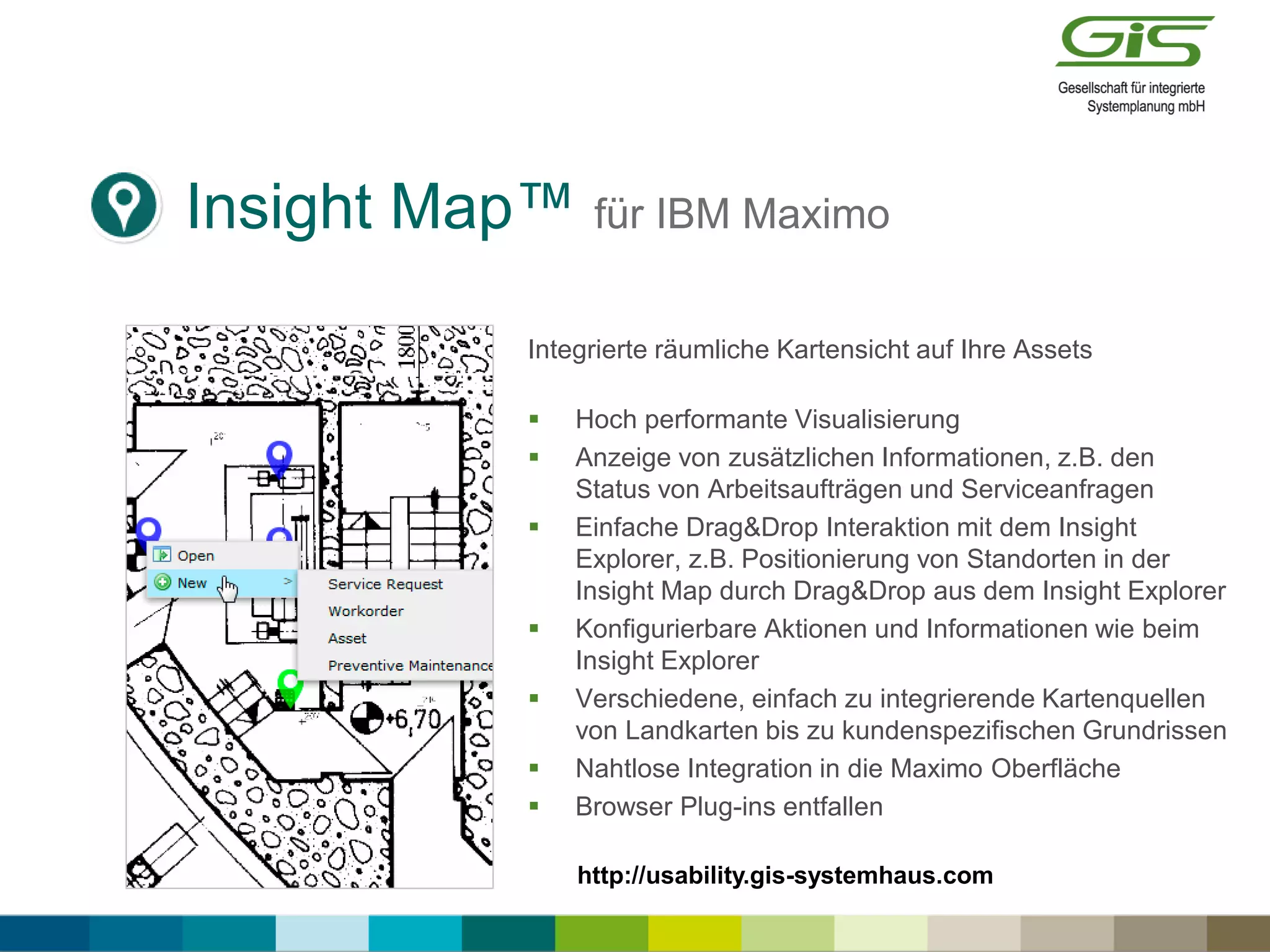 Insight Map™ für IBM Maximo
Integrierte räumliche Kartensicht auf Ihre Assets
 Hoch performante Visualisierung
 Anzeige von zusätzlichen Informationen, z.B. den
Status von Arbeitsaufträgen und Serviceanfragen
 Einfache Drag&Drop Interaktion mit dem Insight
Explorer, z.B. Positionierung von Standorten in der
Insight Map durch Drag&Drop aus dem Insight Explorer
 Konfigurierbare Aktionen und Informationen wie beim
Insight Explorer
 Verschiedene, einfach zu integrierende Kartenquellen
von Landkarten bis zu kundenspezifischen Grundrissen
 Nahtlose Integration in die Maximo Oberfläche
 Browser Plug-ins entfallen
http://usability.gis-systemhaus.com
 