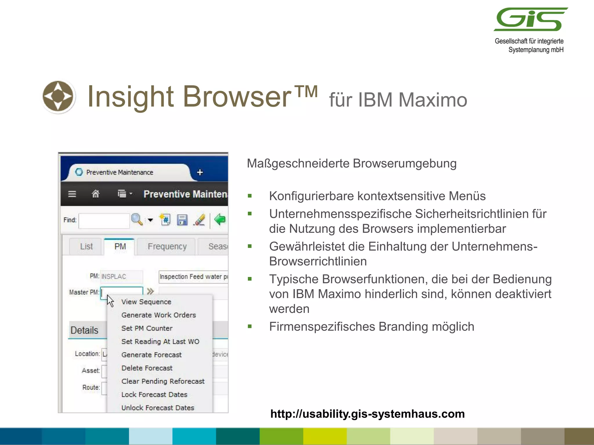 Insight Browser™ für IBM Maximo
Maßgeschneiderte Browserumgebung
 Konfigurierbare kontextsensitive Menüs
 Unternehmensspezifische Sicherheitsrichtlinien für
die Nutzung des Browsers implementierbar
 Gewährleistet die Einhaltung der Unternehmens-
Browserrichtlinien
 Typische Browserfunktionen, die bei der Bedienung
von IBM Maximo hinderlich sind, können deaktiviert
werden
 Firmenspezifisches Branding möglich
http://usability.gis-systemhaus.com
 