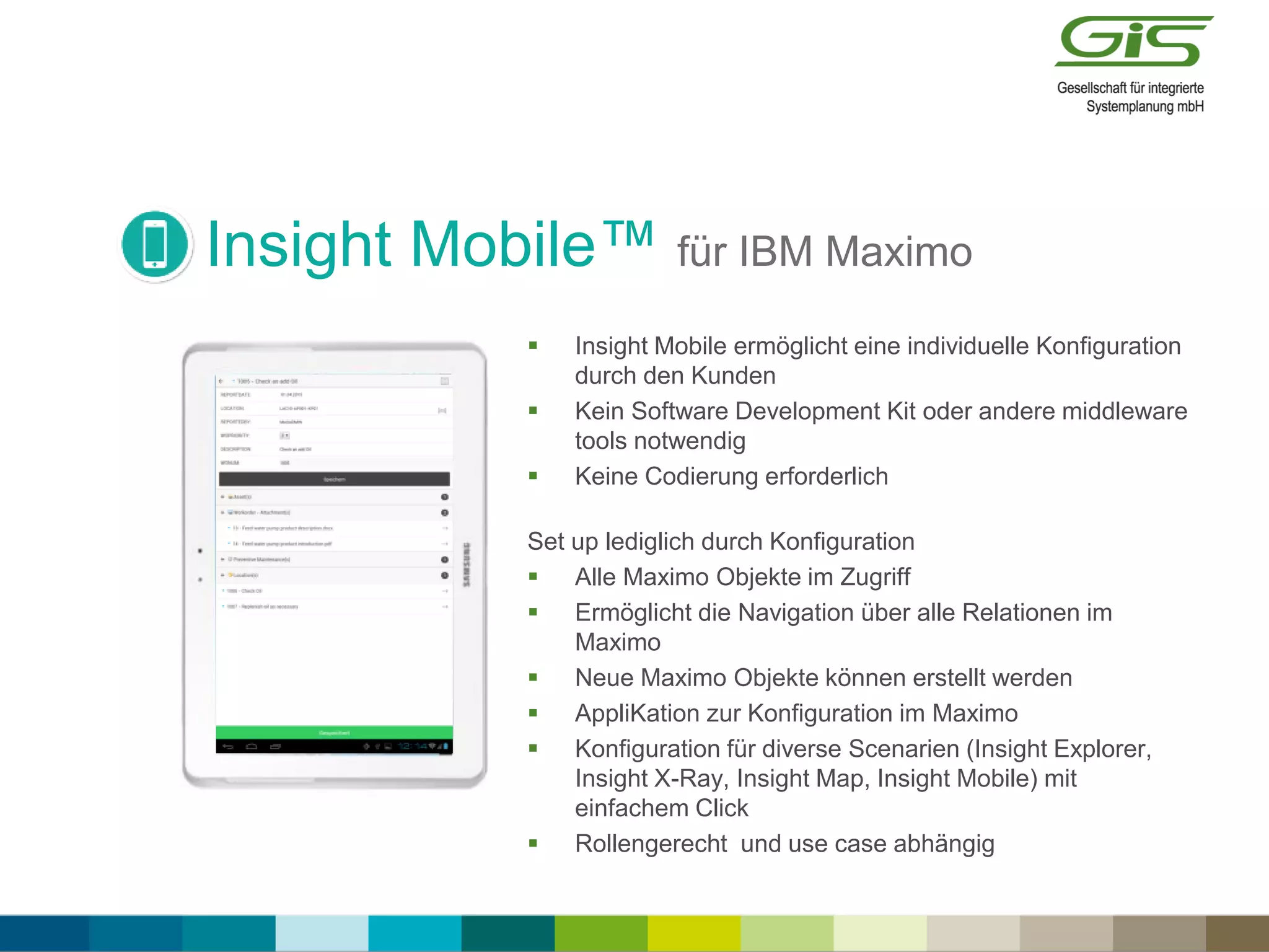 Insight Mobile™ für IBM Maximo
 Insight Mobile ermöglicht eine individuelle Konfiguration
durch den Kunden
 Kein Software Development Kit oder andere middleware
tools notwendig
 Keine Codierung erforderlich
Set up lediglich durch Konfiguration
 Alle Maximo Objekte im Zugriff
 Ermöglicht die Navigation über alle Relationen im
Maximo
 Neue Maximo Objekte können erstellt werden
 AppliKation zur Konfiguration im Maximo
 Konfiguration für diverse Scenarien (Insight Explorer,
Insight X-Ray, Insight Map, Insight Mobile) mit
einfachem Click
 Rollengerecht und use case abhängig
 
