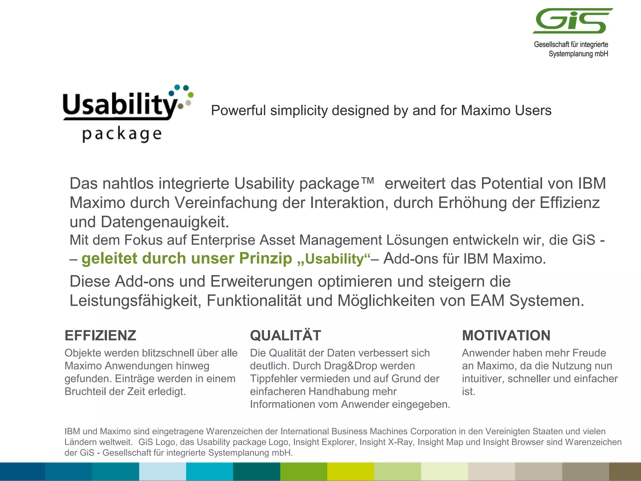 Powerful simplicity designed by and for Maximo Users
Das nahtlos integrierte Usability package™ erweitert das Potential von IBM
Maximo durch Vereinfachung der Interaktion, durch Erhöhung der Effizienz
und Datengenauigkeit.
Mit dem Fokus auf Enterprise Asset Management Lösungen entwickeln wir, die GiS -
– geleitet durch unser Prinzip „Usability“– Add-ons für IBM Maximo.
Diese Add-ons und Erweiterungen optimieren und steigern die
Leistungsfähigkeit, Funktionalität und Möglichkeiten von EAM Systemen.
EFFIZIENZ
Objekte werden blitzschnell über alle
Maximo Anwendungen hinweg
gefunden. Einträge werden in einem
Bruchteil der Zeit erledigt.
QUALITÄT
Die Qualität der Daten verbessert sich
deutlich. Durch Drag&Drop werden
Tippfehler vermieden und auf Grund der
einfacheren Handhabung mehr
Informationen vom Anwender eingegeben.
MOTIVATION
Anwender haben mehr Freude
an Maximo, da die Nutzung nun
intuitiver, schneller und einfacher
ist.
IBM und Maximo sind eingetragene Warenzeichen der International Business Machines Corporation in den Vereinigten Staaten und vielen
Ländern weltweit. GiS Logo, das Usability package Logo, Insight Explorer, Insight X-Ray, Insight Map und Insight Browser sind Warenzeichen
der GiS - Gesellschaft für integrierte Systemplanung mbH.
 