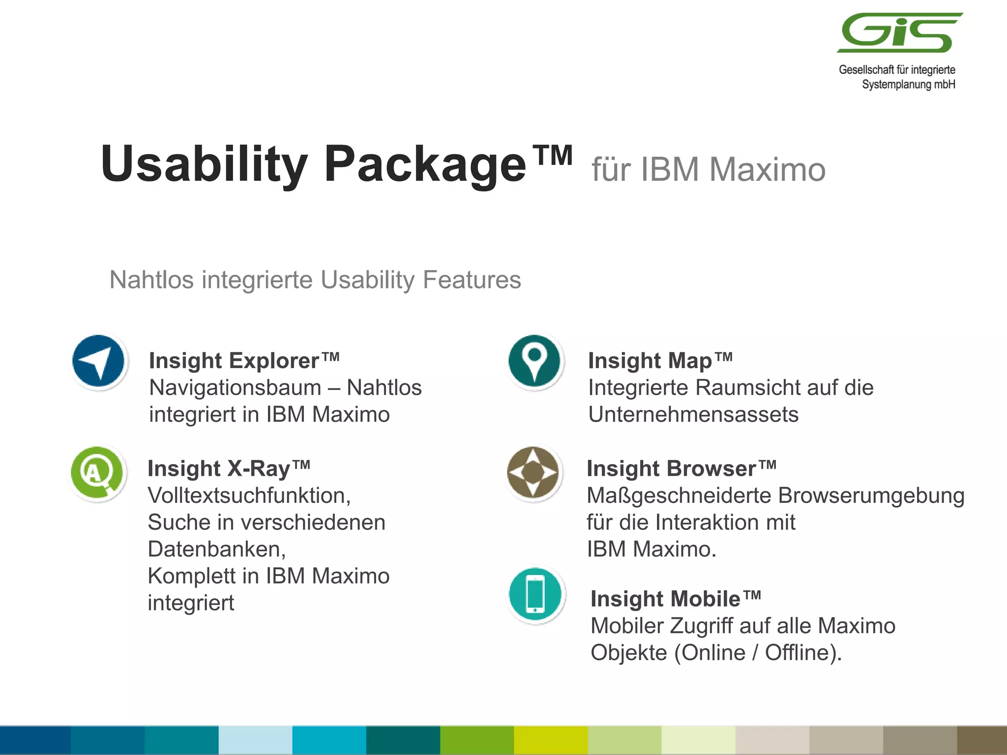 Usability Package™ für IBM Maximo
Insight Explorer™
Navigationsbaum – Nahtlos
integriert in IBM Maximo
Insight X-Ray™
Volltextsuchfunktion,
Suche in verschiedenen
Datenbanken,
Komplett in IBM Maximo
integriert
Insight Browser™
Maßgeschneiderte Browserumgebung
für die Interaktion mit
IBM Maximo.
Insight Mobile™
Mobiler Zugriff auf alle Maximo
Objekte (Online / Offline).
Insight Map™
Integrierte Raumsicht auf die
Unternehmensassets
Nahtlos integrierte Usability Features
 