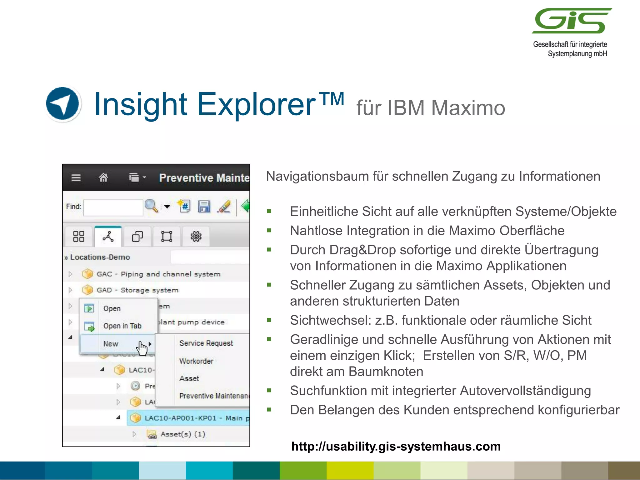 Insight Explorer™ für IBM Maximo
Navigationsbaum für schnellen Zugang zu Informationen
 Einheitliche Sicht auf alle verknüpften Systeme/Objekte
 Nahtlose Integration in die Maximo Oberfläche
 Durch Drag&Drop sofortige und direkte Übertragung
von Informationen in die Maximo Applikationen
 Schneller Zugang zu sämtlichen Assets, Objekten und
anderen strukturierten Daten
 Sichtwechsel: z.B. funktionale oder räumliche Sicht
 Geradlinige und schnelle Ausführung von Aktionen mit
einem einzigen Klick; Erstellen von S/R, W/O, PM
direkt am Baumknoten
 Suchfunktion mit integrierter Autovervollständigung
 Den Belangen des Kunden entsprechend konfigurierbar
http://usability.gis-systemhaus.com
 