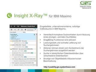 Insight X-Ray™ für IBM Maximo
Eingebettete, unternehmensinterne, sofortige
Volltextsuche in IBM Maximo.
 Vereinfacht komplexe Suchvorhaben durch Nutzung
eines einzigen, zentralen Suchfeldes
 Drag&Drop Funktionen sind aktiviert
 Leistungsstark und schnelle Lieferung von
Suchergebnissen
 Aktionen können direkt vom Kontextmenü der
Suchergebnisse ausgeführt werden
 Suche in tatsächlichen Datenbeständen über
verschiedene Datenbanken
 Anzeige von Objektdetails inklusive kurzer
Beschreibung
http://usability.gis-systemhaus.com
 