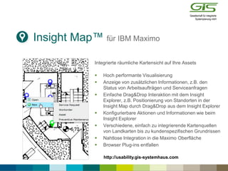 Insight Map™ für IBM Maximo
Integrierte räumliche Kartensicht auf Ihre Assets
 Hoch performante Visualisierung
 Anzeige von zusätzlichen Informationen, z.B. den
Status von Arbeitsaufträgen und Serviceanfragen
 Einfache Drag&Drop Interaktion mit dem Insight
Explorer, z.B. Positionierung von Standorten in der
Insight Map durch Drag&Drop aus dem Insight Explorer
 Konfigurierbare Aktionen und Informationen wie beim
Insight Explorer
 Verschiedene, einfach zu integrierende Kartenquellen
von Landkarten bis zu kundenspezifischen Grundrissen
 Nahtlose Integration in die Maximo Oberfläche
 Browser Plug-ins entfallen
http://usability.gis-systemhaus.com
 