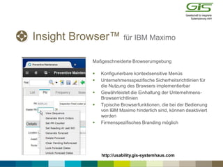 Insight Browser™ für IBM Maximo
Maßgeschneiderte Browserumgebung
 Konfigurierbare kontextsensitive Menüs
 Unternehmensspezifische Sicherheitsrichtlinien für
die Nutzung des Browsers implementierbar
 Gewährleistet die Einhaltung der Unternehmens-
Browserrichtlinien
 Typische Browserfunktionen, die bei der Bedienung
von IBM Maximo hinderlich sind, können deaktiviert
werden
 Firmenspezifisches Branding möglich
http://usability.gis-systemhaus.com
 