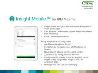 Insight Mobile™ für IBM Maximo
 Insight Mobile ermöglicht eine individuelle Konfiguration
durch den Kunden
 Kein Software Development Kit oder andere middleware
tools notwendig
 Keine Codierung erforderlich
Set up lediglich durch Konfiguration
 Alle Maximo Objekte im Zugriff
 Ermöglicht die Navigation über alle Relationen im
Maximo
 Neue Maximo Objekte können erstellt werden
 AppliKation zur Konfiguration im Maximo
 Konfiguration für diverse Scenarien (Insight Explorer,
Insight X-Ray, Insight Map, Insight Mobile) mit
einfachem Click
 Rollengerecht und use case abhängig
 