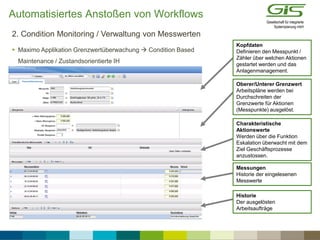  Maximo Applikation Grenzwertüberwachung  Condition Based
Maintenance / Zustandsorientierte IH
2. Condition Monitoring / Verwaltung von Messwerten
Kopfdaten
Definieren den Messpunkt /
Zähler über welchen Aktionen
gestartet werden und das
Anlagenmanagement.
Oberer/Unterer Grenzwert
Arbeitspläne werden bei
Durchschreiten der
Grenzwerte für Aktionen
(Messpunkte) ausgelöst.
Charakteristische
Aktionswerte
Werden über die Funktion
Eskalation überwacht mit dem
Ziel Geschäftsprozesse
anzustossen.
Messungen
Historie der eingelesenen
Messwerte
Historie
Der ausgelösten
Arbeitsaufträge
Automatisiertes Anstoßen von Workflows
 